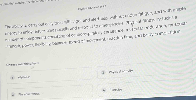 term that matches the definition. T
Physical Education Unit 1
The ability to carry out daily tasks with vigor and alertness, without undue fatigue, and with ample
energy to enjoy leisure-time pursuits and respond to emergencies. Physical fitness includes a
number of components consisting of cardiorespiratory endurance, muscular endurance, muscular
strength, power, flexibility, balance, speed of movement, reaction time, and body composition.
Choose matching term
1 Wellness 2 Physical activity
3 Physical fitness 4 Exercise