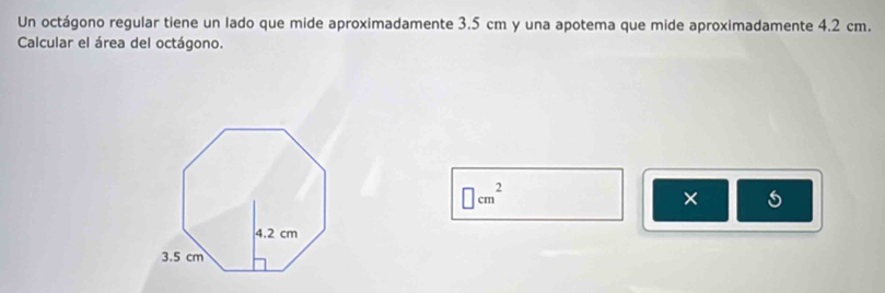 Un octágono regular tiene un lado que mide aproximadamente 3.5 cm y una apotema que mide aproximadamente 4.2 cm. 
Calcular el área del octágono.
□ cm^2
× 5