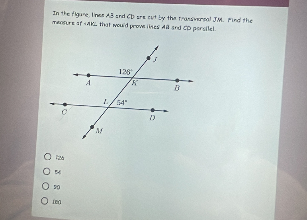 In the figure, lines AB and CD are cut by the transversal JM. Find the
measure of
126
54
90
180