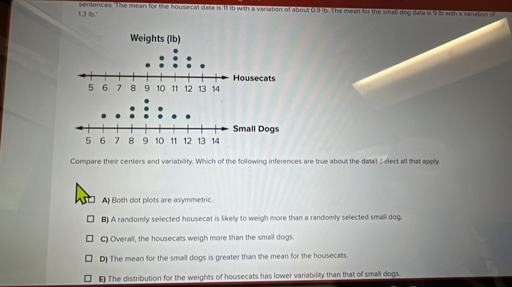 sentences 'The mean for the housecat data is 11 Ib with a variation of about 0.9 lb. The mean for the small dog data is 9 lb with a variation of
1.3 lb.'
Compare their centers and variability. Which of the following inferences are true about the data? Select all that apply.
A) Both dot plots are asymmetric.
B) A randomly selected housecat is likely to weigh more than a randomly selected small dog.
C) Overall, the housecats weigh more than the small dogs.
D) The mean for the small dogs is greater than the mean for the housecats.
E) The distribution for the weights of housecats has lower variability than that of small dogs.