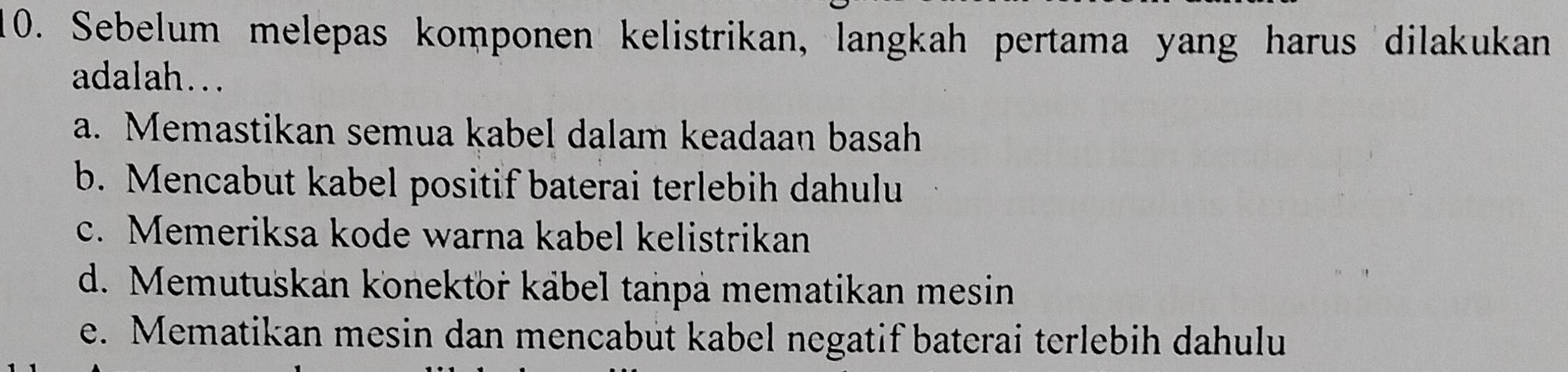 Sebelum melepas komponen kelistrikan, langkah pertama yang harus dilakukan
adalah...
a. Memastikan semua kabel dalam keadaan basah
b. Mencabut kabel positif baterai terlebih dahulu
c. Memeriksa kode warna kabel kelistrikan
d. Memutuskan konektor kábel tanpá mematikan mesin
e. Mematikan mesin dan mencabut kabel negatif baterai terlebih dahulu