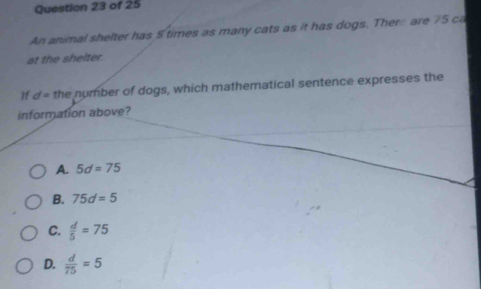 An animal shelter has 5 times as many cats as it has dogs. There are 75 ca
at the shelter.
if d= the number of dogs, which mathematical sentence expresses the
information above?
A. 5d=75
B. 75d=5
C.  d/5 =75
D.  d/75 =5