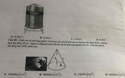 TANA
A. 0,48m^2. B. 0,54m^3. C. 0,56m^3. D. 0,6m^3. 
Câu 20 : Chiếc nón đo một làng nghề ở Việt Nam sản xuất là hình nón có đường sinh bằng 30cm , đường
kính đầy bằng 40c7. Người ta dùng hai lớp là để phú lên bề mặt xung quanh của nôn. Tính diện tích lá
cần dùng làm 5000 chiếc nón
A. 120000π (cm^2). B. 300000π (cm^2). C. 12000π (cm^2). D. 600000π (cm^2)