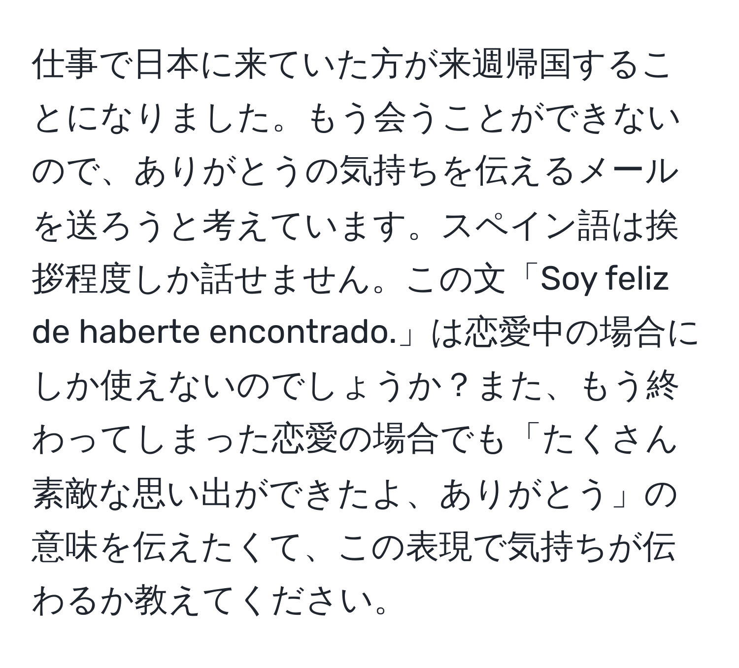 仕事で日本に来ていた方が来週帰国することになりました。もう会うことができないので、ありがとうの気持ちを伝えるメールを送ろうと考えています。スペイン語は挨拶程度しか話せません。この文「Soy feliz de haberte encontrado.」は恋愛中の場合にしか使えないのでしょうか？また、もう終わってしまった恋愛の場合でも「たくさん素敵な思い出ができたよ、ありがとう」の意味を伝えたくて、この表現で気持ちが伝わるか教えてください。