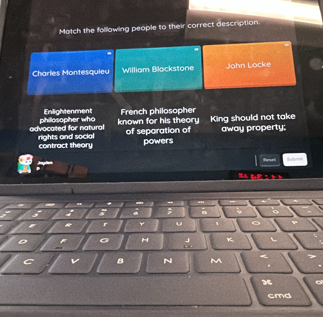 Match the following people to their correct description. 
Charles Montesquieu William Blackstone John Locke 
Enlightenment French philosopher 
philosopher who 
advocated for natural known for his theory King should not take 
of separation of away property; 
rights and social 
contract theory powers 
Reset Submit 
byden 
t 
* 
7 8
R 
T 
Y 
U 
a 
F 
G 
H 
J 
K 
L 

C 
v 
B 
N 
M 
He
cmd