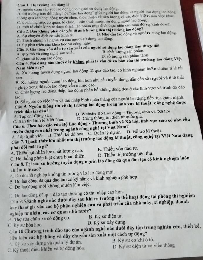 Cầu 1. Thị trường lao động là
A. nguồn cung cấp sức lao động cho người sử dụng lao động
B. thị trường trao đổi hàng hóa “sức lao động” giữa người lao động và người sử dụng lao động
thông qua các hoạt động tuyển chọn, thỏa thuận về tiền lương và các điều kiệ n làm việc khác
C. doanh nghiệp, cơ quan, tổ chức,... cần thuê mướn, sử dụng người lao động
D. một tổ chức kinh tể được thành lập nhằm mục đích thực hiện các hoạt độn g kinh doanh.
Câu 2. Đâu không phải các yếu tố ảnh hưởng đến thị trường lao động?
A. Sự chuyển dịch cơ cấu kinh tế. B. Nhu cầu lao động và nguồ11 cung lao động
C. Trách nhiệm và nghĩa vụ của người sử dụng lao động.
D. Sự phát triển của khoa học và công nghệ.
Câu 3. Gia tăng vốn đầu tư sản xuất của người sử dụng lao động làm thay đổi
A. quy mô và công nghệ sản xuất. B. chất lượng sản phẩm
C. giảm số lượng lao động D. số lượng sản phâm tăng
Câu 4. Nội dung nào dưới đây không phải là vấn đề cơ bản của thị trường lao động Việt
Nam hiện nay?
A. Xu hướng tuyển dụng người lao động đã qua đào tạo, có kinh nghiệm luôn chiếm tỉ lệ rất
cao.
B. Xu hưởng nguồn cung lao động lớn hơn nhu cầu tuyển dụng, dẫn đến số người và tỉ lệ thất
nghiệp trong độ tuổi lao động vẫn ở mức cao.
C. Chất lượng lao động thấp, lao động phân bố không đồng đều ở các lĩnh vực và trình độ đảo
tạo.
D. Số người có việc làm và thu nhập bình quân tháng của người lao động tiếp tục giảm mạnh.
Câu 5. Nguồn thông tin về thị trường lao động trong lĩnh vực kĩ thuật, công nghệ được
trích dẫn tại đâu?
A. Tạp chí Cộng sản. B. Website Bộ Lao động - Thương binh và Xã hội.
C. Bản tin kinh tế Việt Nam. D. Cổng thông tin điện tử quốc gia.
Câu 6. Theo báo cáo của Bộ Lao động - Thương binh và Xã hội, lĩnh vực nào có nhu cầu
tuyển dụng cao nhất trong ngành công nghệ tại Việt Nam?
A. Lập trình viên. B. Thiết kế đồ họa. C. Quản lý dự án D. Hỗ trợ kĩ thuật.
Câu 7. Thách thức lớn nhất mà thị trường lao động kĩ thuật, công nghệ tại Việt Nam đang
phải đối mặt là gì?
A. Thiếu hụt nhân lực chất lượng cao. B. Thiếu vốn đầu tư.
C. Hệ thống pháp luật chưa hoàn thiện.  D. Thiếu thị trường tiêu thụ.
Câu 8. Tại sao xu hướng tuyển dụng người lao động đã qua đào tạo có kinh nghiệm luôn
chiếm tí lệ cao?
A. Do doanh nghiệp không tin tưởng vào lao động mới.
B. Do lao động đã qua đào tạo có kỹ năng và kinh nghiệm phù hợp.
C. Do lao động mới không muốn làm việc.
D. Do lao động đã qua đào tạo thường có thu nhập cao hơn.
Cầu 9:Ngành nghễ nào dưới đây sau khi ra trường có thể hoạt động tại phòng thí nghiệm
hay than gia vào các bộ phận nghiên cứu và phát triển của nhà máy, xí nghiệp, doanh
nghiệp tư nhân, các cơ quan nhà nước?
A Thợ sửa chữa xe có động cơ.  B. Kỹ sư điện tử.
C. Kỹ sư hóa học D. Kỹ sư xây dựng.
Câu 10 Chương trình đào tạo của ngành nghề nào dưới đây tập trung nghiên cứu, thiết kế,
kiền kiện các hệ thống và dây chuyển sản xuất một cách tự động?
Kỹ sự xây dựng và quân lý dự án. B. Kỹ sư cơ khí ô tô.
C. Kỹ thuật điều khiển và tự động hóa. D. Kỹ sư điện tử và viễn thông