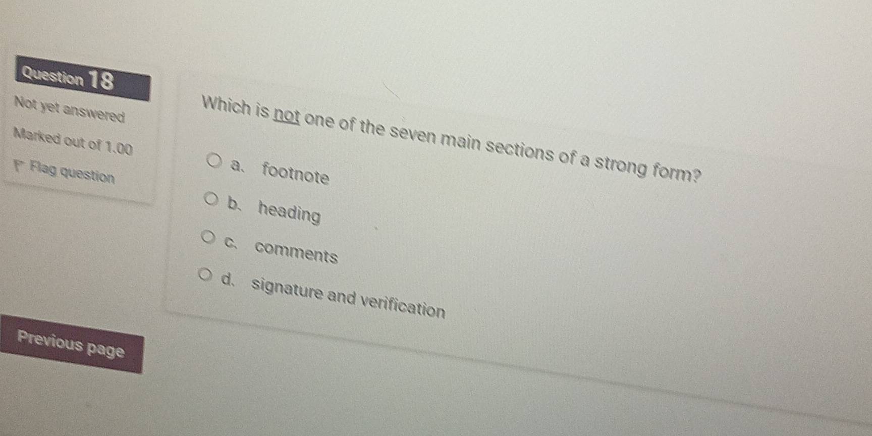 Not yet answered
Which is not one of the seven main sections of a strong form?
Marked out of 1.00 a. footnote
Flag question
b. heading
c. comments
d. signature and verification
Previous page