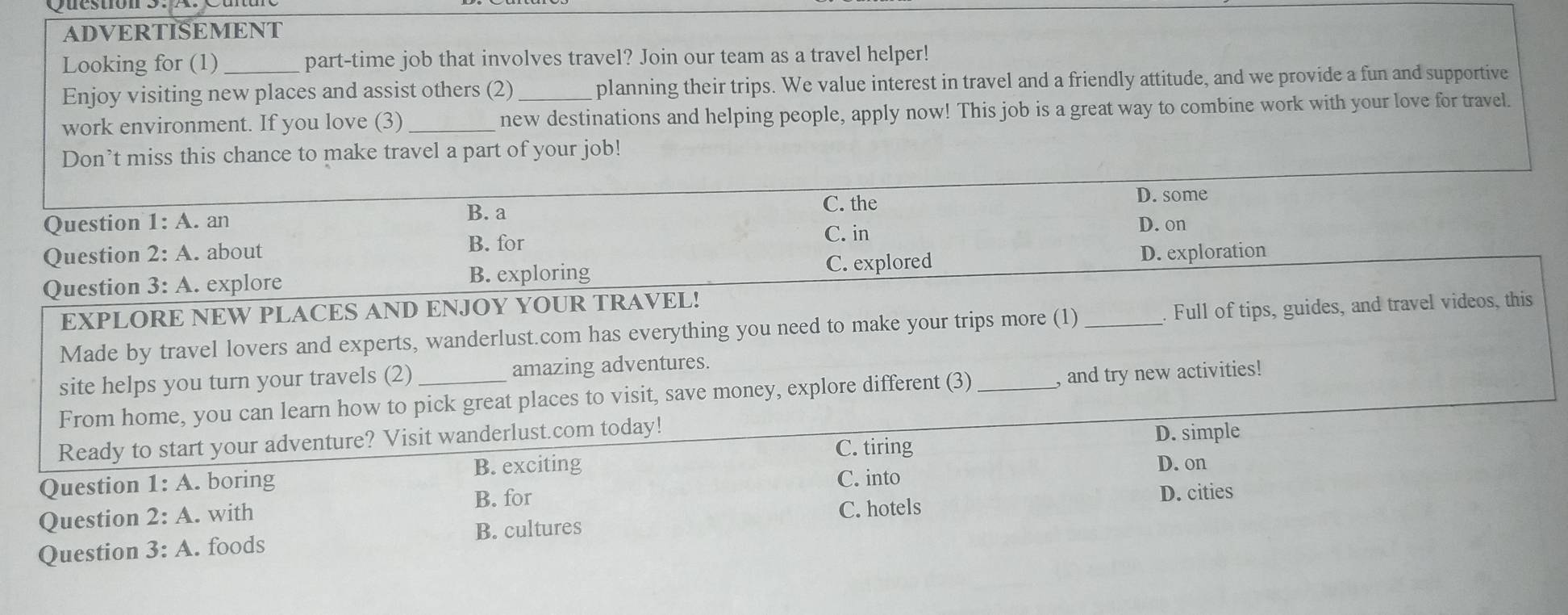 ADVERTISEMENT
Looking for (1)_ part-time job that involves travel? Join our team as a travel helper!
Enjoy visiting new places and assist others (2)_ planning their trips. We value interest in travel and a friendly attitude, and we provide a fun and supportive
work environment. If you love (3)_ new destinations and helping people, apply now! This job is a great way to combine work with your love for travel.
Don’t miss this chance to make travel a part of your job!
C. the
D. some
Question 1:A . an
B. a
Question 2:A .about B. for C. in D. on
Question 3: A. explore B. exploring C. explored
D. exploration
EXPLORE NEW PLACES AND ENJOY YOUR TRAVEL!
Made by travel lovers and experts, wanderlust.com has everything you need to make your trips more (1) _Full of tips, guides, and travel videos, this
site helps you turn your travels (2) _amazing adventures.
From home, you can learn how to pick great places to visit, save money, explore different (3) _, and try new activities!
Ready to start your adventure? Visit wanderlust.com today! D. simple
C. tiring
B. exciting D. on
Question 1:A .boring C. into
B. for D. cities
Question 2:A . with
C. hotels
B. cultures
Question 3:A . foods