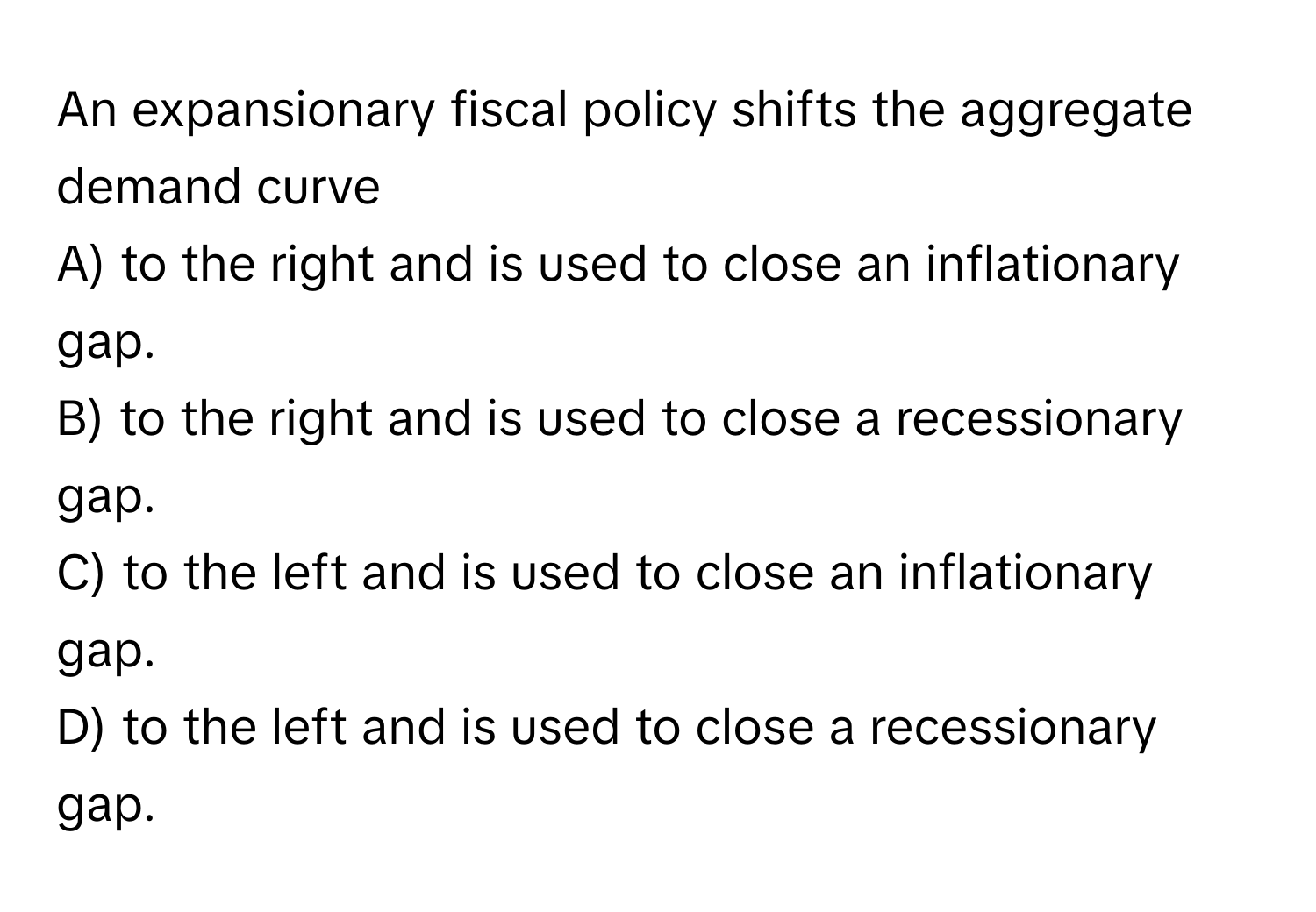 An expansionary fiscal policy shifts the aggregate demand curve 
A) to the right and is used to close an inflationary gap. 
B) to the right and is used to close a recessionary gap. 
C) to the left and is used to close an inflationary gap. 
D) to the left and is used to close a recessionary gap.