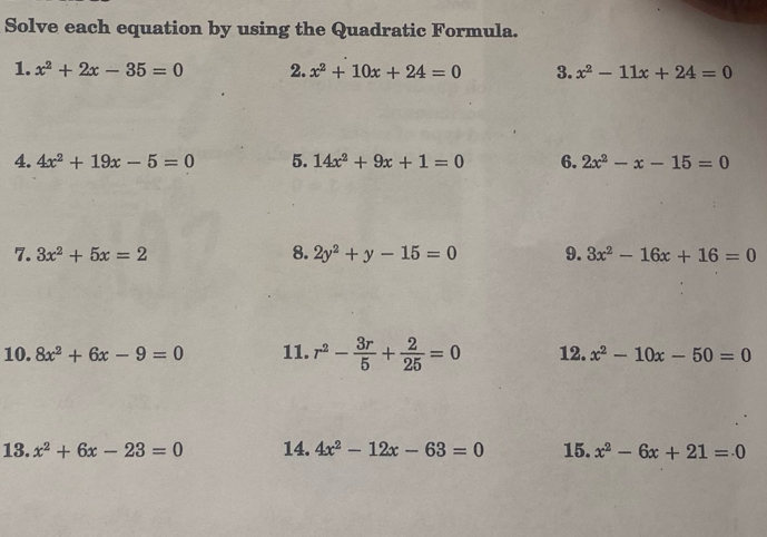 Solve each equation by using the Quadratic Formula. 
1. x^2+2x-35=0 2. x^2+10x+24=0 3. x^2-11x+24=0
4. 4x^2+19x-5=0 5. 14x^2+9x+1=0 6. 2x^2-x-15=0
7. 3x^2+5x=2 8. 2y^2+y-15=0 9. 3x^2-16x+16=0
10. 8x^2+6x-9=0 11. r^2- 3r/5 + 2/25 =0 12. x^2-10x-50=0
13. x^2+6x-23=0 14. 4x^2-12x-63=0 15. x^2-6x+21=0