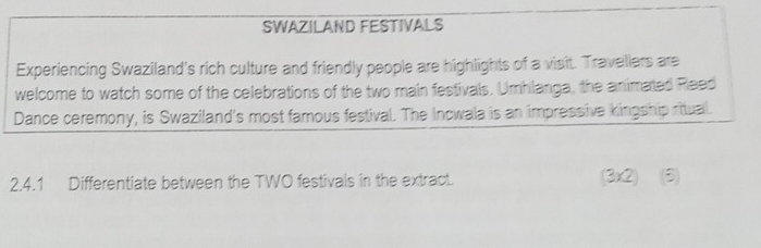 SWAZILAND FESTIVALS 
Experiencing Swaziland's rich culture and friendly people are highlights of a visit. Travellers are 
welcome to watch some of the celebrations of the two main festivals. Umhlanga, the animated Reed 
Dance ceremony, is Swaziland's most famous festival. The Incwala is an impressive kingship ritual. 
2.4.1 Differentiate between the TWO festivals in the extract. (3x2) (5)