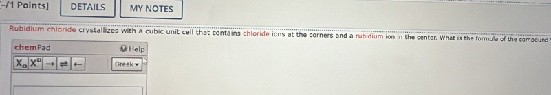 DETAILS MY NOTES 
Rubidium chloride crystallizes with a cubic unit cell that contains chloride ions at the corners and a rubidium ion in the center. What is the formula of the compound 
chemPad Help
X_ox^o to vector  Greek