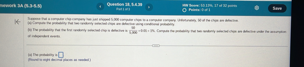 ework 3A (5.3-5.5) < Question 18, 5.4.39 HW Score: 53.13%, 17 of 32 points Save 
Part 1 of 3 Points: 0 of 1 
Suppose that a computer chip company has just shipped  5,000 computer chips to a computer company. Unfortunately, 50 of the chips are defective. 
(a) Compute the probability that two randomly selected chips are defective using conditional probability. 
(b) The probability that the first randomly selected chip is defective is  50/5,000 =0.01=1%. Compute the probability that two randomly selected chips are defective under the assumption 
of independent events. 
(a) The probability is □ 
(Round to eight decimal places as needed.)