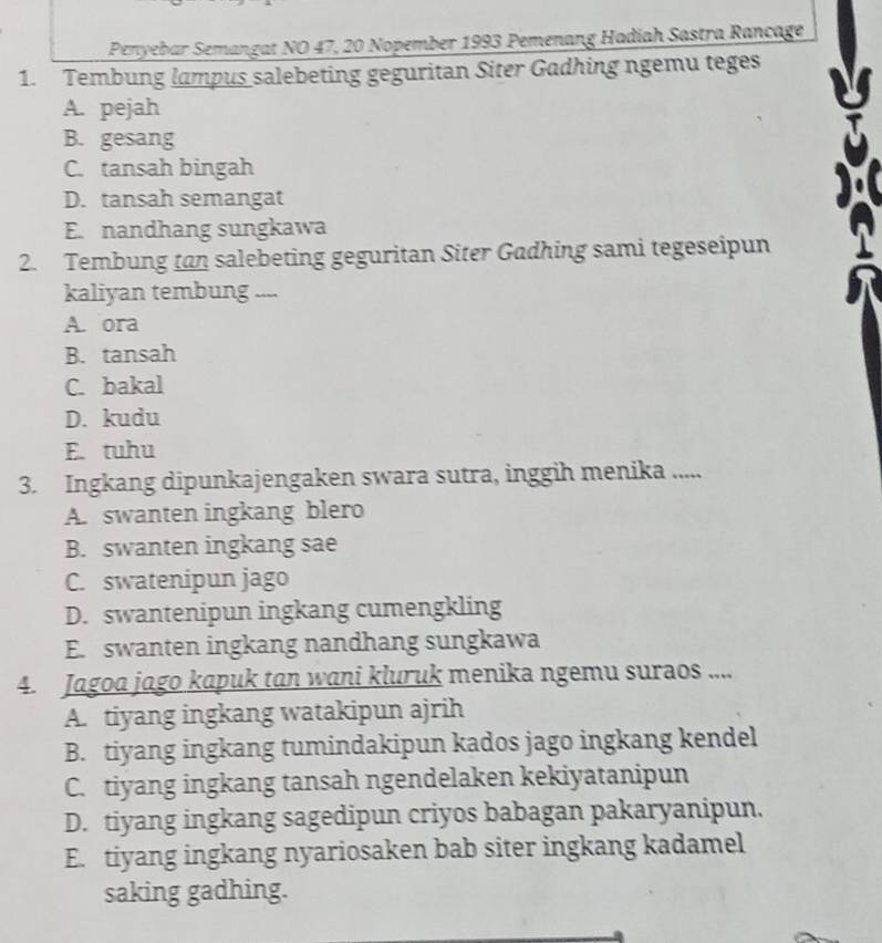 Penyebar Semangat NO 47, 20 Nopember 1993 Pemenang Hadiah Sastra Rançage
1. Tembung lampus salebeting geguritan Siter Gadhing ngemu teges
A. pejah
B. gesang
C. tansah bingah
D. tansah semangat
E. nandhang sungkawa
2. Tembung tan salebeting geguritan Siter Gadhing sami tegeseipun
kaliyan tembung ....
A. ora
B. tansah
C. bakal
D. kudu
E. tuhu
3. Ingkang dipunkajengaken swara sutra, inggih menika .....
A. swanten ingkang blero
B. swanten ingkang sae
C. swatenipun jago
D. swantenipun ingkang cumengkling
E. swanten ingkang nandhang sungkawa
4. Jagoa jago kapuk tan wani kluruk menika ngemu suraos ....
A. tiyang ingkang watakipun ajrih
B. tiyang ingkang tumindakipun kados jago ingkang kendel
C. tiyang ingkang tansah ngendelaken kekiyatanipun
D. tiyang ingkang sagedipun criyos babagan pakaryanipun.
E. tiyang ingkang nyariosaken bab siter ingkang kadamel
saking gadhing.