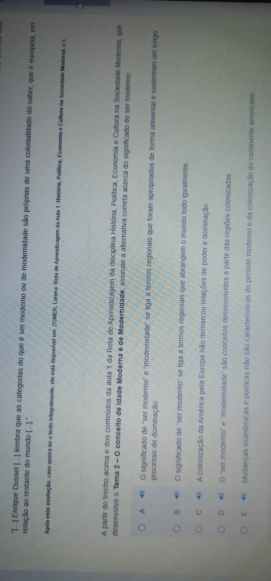 "[..] Enrique Dussel [...] lembra que as categorias do que é ser moderno ou de modernidade são próprias de uma colonialidade do saber, que é europeia, em
relação ao restante do mundo [...].".
Após esta avaliação, caso queira ler o texto integralmente, ele está disponível em: ZOMER, Lorena. Rota de Aprendizagem da Aula 1. História, Política, Economia e Cultura na Sociedade Moderna. p.5.
A partir do trecho acima e dos conteúdos da aula 1 da Rota de Aprendizagem da disciplina História, Política, Economia e Cultura na Sociedade Moderna, que
desenvolve o Tema 2 - O conceito de Idade Moderna e de Modernidade, assinale a alternativa correta acerca do significado de ser moderno:
A ● O significado de “ser moderno" e “modernidade” se liga a termos regionais que foram apropriados de forma universal e sustentam um longo
processo de dominação.
B ● O significado de “ser moderno” se liga a termos regionais que abrangem o mundo todo igualmente.
C A colonização da América pela Europa não demarcou relações de poder e dominação.
D ● O "ser moderno” e “modernidade" são conceitos desenvolvidos a partir das regiões colonizadas.
E Mudanças econômicas e políticas não são características do período moderno e da colonização do continente americano.