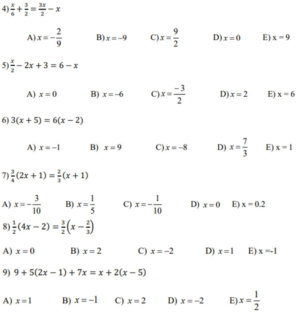  x/6 + 3/2 = 3x/2 -x
A) x=- 2/9  B) x=-9 C) x= 9/2  D) x=0 E) x=9
5)  x/2 -2x+3=6-x
A) x=0 B) x=-6 C) x= (-3)/2  D) x=2 E) x=6
6) 3(x+5)=6(x-2)
A) x=-1 B) x=9 C) x=-8 D) x= 7/3  E) x=1
7)  3/4 (2x+1)= 2/3 (x+1)
A) x=- 3/10  B) x= 1/5  C) x=- 1/10  D) x=0 E) x=0.2
8)  1/2 (4x-2)= 3/2 (x- 2/3 )
A) x=0 B) x=2 C) x=-2 D) x=1 E) x=-1
9) 9+5(2x-1)+7x=x+2(x-5)
A) x=1 B) x=-1 C) x=2 D) x=-2 E) x= 1/2 