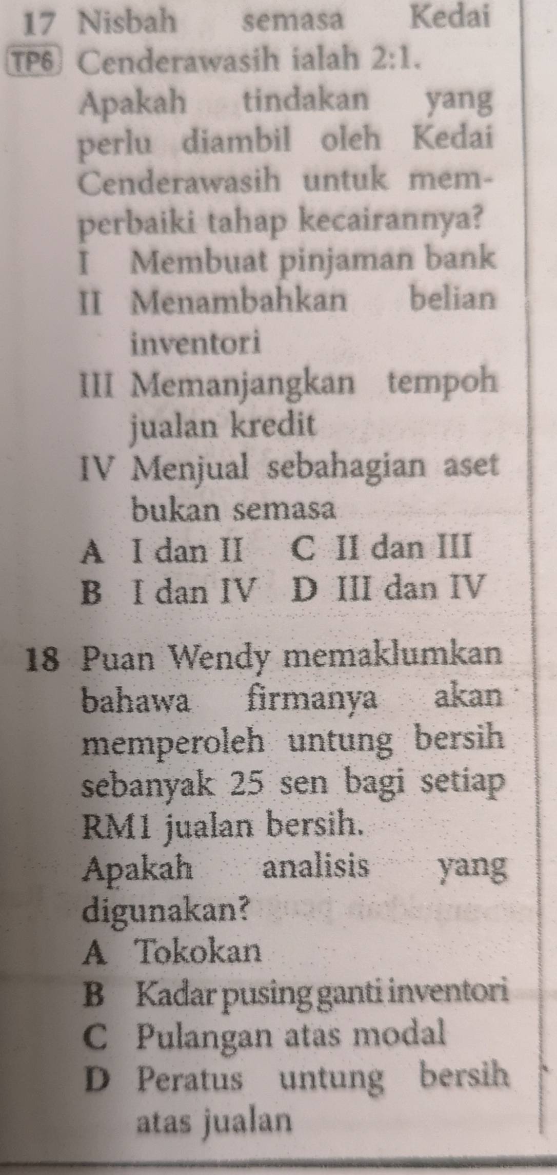 Nisbah semasa Kedai
TP Cenderawasih ialah 2:1. 
Apakah tindakan yang
perlu diambil oleh Kedai
Cenderawasih untuk mem-
perbaiki tahap kecairannya?
I Membuat pinjaman bank
II Menambahkan a belian
inventori
III Memanjangkan tempoh
jualan kredit
IV Menjual sebahagian aset
bukan semasa
A I dan II C II dan III
B I dan IV D III dan IV
18 Puan Wendy memaklumkan
bahawa firmanya akan
memperoleh untung bersih 
sebanyak 25 sen bagi setiap
RM1 jualan bersih.
Apakah analisis yang
digunakan?
A Tokokan
B Kadar pusing ganti inventori
C Pulangan atas modal
D Peratus untung bersih
atas jualan