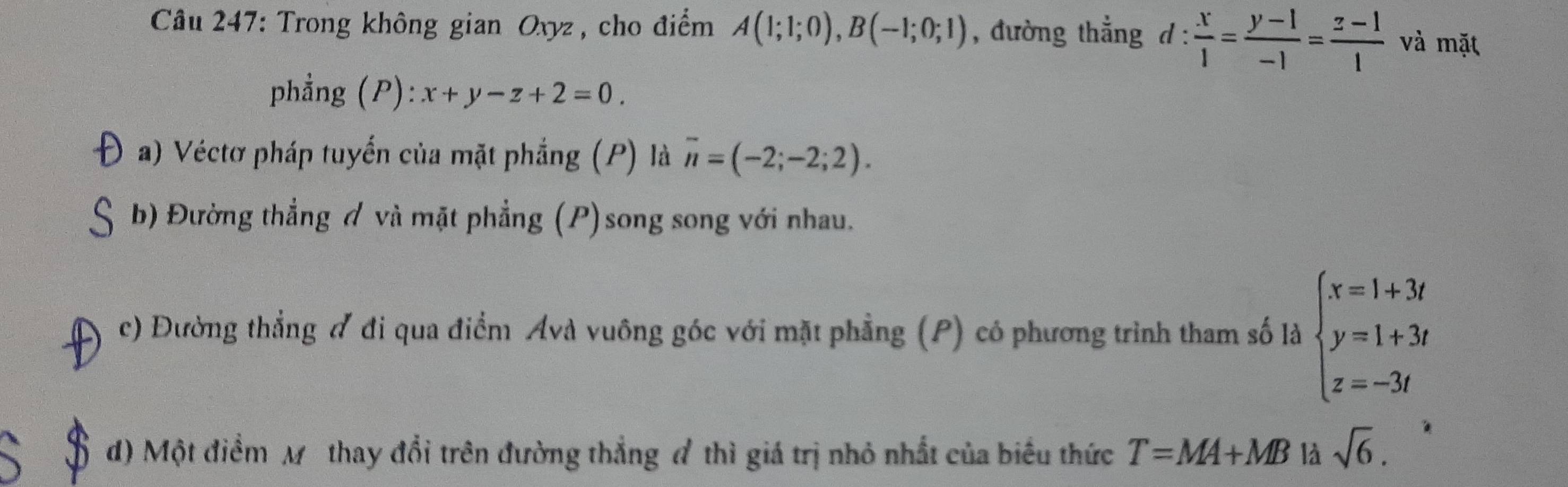 Trong không gian Oxyz , cho điểm A(1;1;0), B(-1;0;1) , đường thẳng d: x/1 = (y-1)/-1 = (z-1)/1  và mặt 
phẳng (P): x+y-z+2=0. 
a) Véctơ pháp tuyến của mặt phẳng (P) là overline n=(-2;-2;2). 
b) Đường thẳng đ và mặt phẳng (P)song song với nhau. 
I c) Đường thẳng đ đi qua điểm Ávà vuông góc với mặt phẳng (P) có phương trình tham số là beginarrayl x=1+3t y=1+3t z=-3tendarray.
d) Một điểm Mô thay đổi trên đường thẳng đ thì giá trị nhỏ nhất của biểu thức T=MA+MB là sqrt(6).