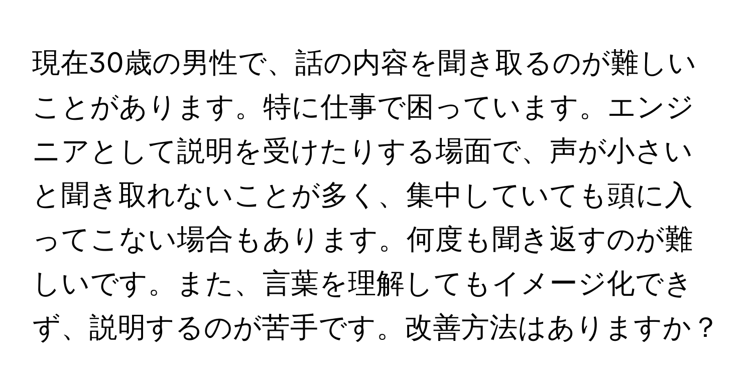 現在30歳の男性で、話の内容を聞き取るのが難しいことがあります。特に仕事で困っています。エンジニアとして説明を受けたりする場面で、声が小さいと聞き取れないことが多く、集中していても頭に入ってこない場合もあります。何度も聞き返すのが難しいです。また、言葉を理解してもイメージ化できず、説明するのが苦手です。改善方法はありますか？