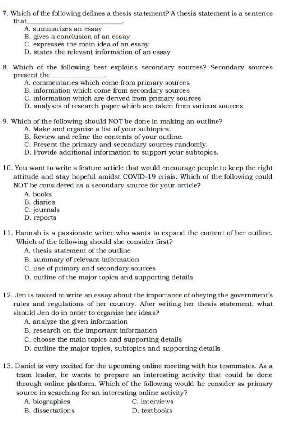 Which of the following defines a thesis statement? A thesis statement is a sentence
that_
.
A. summarizes an essay
B. gives a conclusion of an essay
C. expresses the main idea of an essay
D. states the relevant information of an essay
8. Which of the following best explains secondary sources? Secondary sources
present the_
.
A. commentaries which come from primary sources
B. information which come from secondary sources
C. information which are derived from primary sources
D. analyses of research paper which are taken from various sources
9. Which of the following should NOT be done in making an outline?
A. Make and organize a list of your subtopics.
B. Review and refine the contents of your outline.
C. Present the primary and secondary sources randomly.
D. Provide additional information to support your subtopics.
10. You want to write a feature article that would encourage people to keep the right
attitude and stay hopeful amidst COVID-19 crisis. Which of the following could
NOT be considered as a secondary source for your article?
A. books
B. diaries
C. journals
D. reports
11. Hannah is a passionate writer who wants to expand the content of her outline.
Which of the following should she consider first?
A. thesis statement of the outline
B. summary of relevant information
C. use of primary and secondary sources
D. outline of the major topics and supporting details
12. Jen is tasked to write an essay about the importance of obeying the government’s
rules and regulations of her country. After writing her thesis statement, what
should Jen do in order to organize her ideas?
A. analyze the given information
B. research on the important information
C. choose the main topics and supporting details
D. outline the major topics, subtopics and supporting details
13. Daniel is very excited for the upcoming online meeting with his teammates. As a
team leader, he wants to prepare an interesting activity that could be done
through online platform. Which of the following would he consider as primary
source in searching for an interesting online activity?
A. biographies C. interviews
B. dissertations D. textbooks