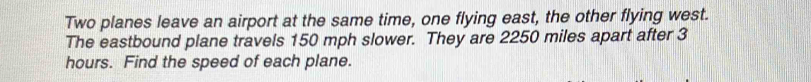 Two planes leave an airport at the same time, one flying east, the other flying west. 
The eastbound plane travels 150 mph slower. They are 2250 miles apart after 3
hours. Find the speed of each plane.