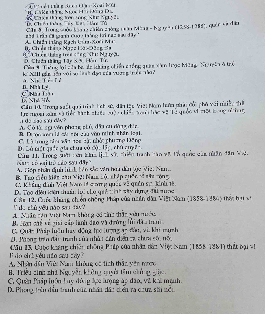 A. Chiến thắng Rạch Gầm-Xoài Mút.
* B. Chiến thắng Ngọc Hồi-Đống Đa.
a Chiến thắng trên sông Như Nguyệt.
D. Chiến thắng Tây Kết, Hàm Tử.
Câu 8. Trong cuộc kháng chiến chống quân Mông - Nguyên (1258-1288), quân và dân
nhà Trần đã giành được thắng lợi nào sau đây?
A. Chiến thắng Rạch Gầm-Xoài Mút.
B. Chiến thắng Ngọc Hồi-Đống Đa.
C Chiến thắng trên sông Như Nguyệt.
D. Chiến thắng Tây Kết, Hàm Tử.
Câu 9. Thắng lợi của ba lần kháng chiến chống quân xâm lược Mông- Nguyên ở thế
ki XIII gắn liền với sự lãnh đạo của vương triều nào?
A. Nhà Tiền Lê.
B. Nhà Lý.
C. Nhà Trần.
D. Nhà Hồ.
Câu 10. Trong suốt quá trình lịch sử, dân tộc Việt Nam luôn phải đối phó với nhiều thế
lực ngoại xâm và tiến hành nhiều cuộc chiến tranh bảo vệ Tổ quốc vì một trong những
lí do nào sau đây?
A. Có tài nguyên phong phú, dân cư đông đúc.
B. Được xem là cái nôi của văn minh nhân loại.
C. Là trung tâm văn hóa bật nhất phương Đông.
D. Là một quốc gia chưa có độc lập, chủ quyền.
Câu 11. Trong suốt tiến trình lịch sử, chiến tranh bảo vệ Tổ quốc của nhân dân Việt
Nam có vai trò nào sau đây?
A. Góp phần định hình bản sắc văn hóa dân tộc Việt Nam.
B. Tạo điều kiện cho Việt Nam hội nhập quốc tế sâu rộng.
C. Khẳng định Việt Nam là cường quốc về quân sự, kinh tế.
D. Tạo điều kiện thuận lợi cho quá trình xây dựng đất nước.
Câu 12. Cuộc kháng chiến chống Pháp của nhân dân Việt Nam (1858-1884) thất bại vì
lí do chủ yếu nào sau đây?
A. Nhân dân Việt Nam không có tinh thần yêu nước.
B. Hạn chế về giai cấp lãnh đạo và đường lối đấu tranh.
C. Quân Pháp luôn huy động lực lượng áp đảo, vũ khí mạnh.
D. Phong trào đấu tranh của nhân dân diễn ra chưa sôi nổi.
Câu 13. Cuộc kháng chiến chống Pháp của nhân dân Việt Nam (1858-1884) thất bại vì
lí do chủ yều nào sau đây?
A. Nhân dân Việt Nam không có tinh thần yêu nước.
B. Triều đình nhà Nguyễn không quyết tâm chống giặc.
C. Quân Pháp luôn huy động lực lượng áp đảo, vũ khí mạnh.
D. Phong trào đầu tranh của nhân dân diễn ra chưa sôi nổi.