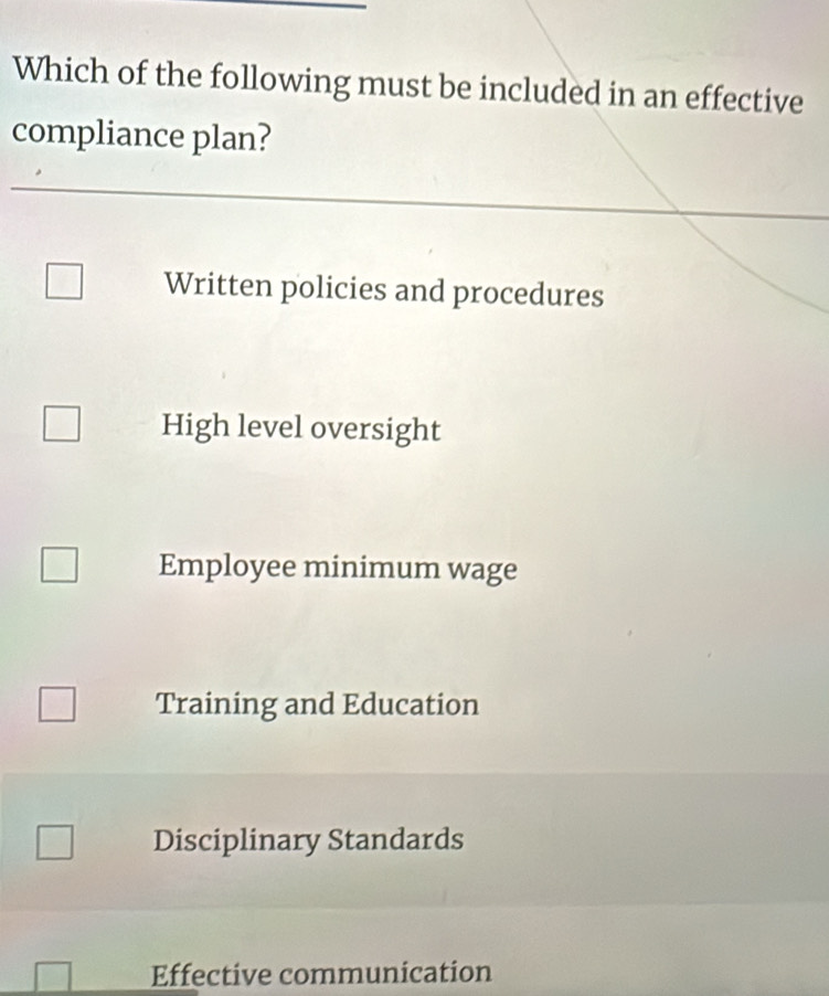 Which of the following must be included in an effective
compliance plan?
Written policies and procedures
High level oversight
Employee minimum wage
Training and Education
Disciplinary Standards
Effective communication