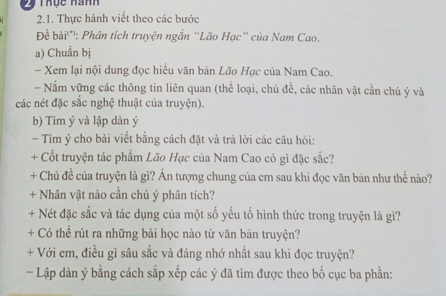 Thực nanh 
2.1. Thực hành viết theo các bước 
Đề bài*: Phân tích truyện ngắn “Lão Hạc” của Nam Cao. 
a) Chuẩn bị 
- Xem lại nội dung đọc hiều văn bản Lão Hạc của Nam Cao. 
- Năm vững các thông tin liên quan (thể loại, chủ đề, các nhân vật cần chú ý và 
các nét đặc sắc nghệ thuật của truyện). 
b) Tìm ý và lập dàn ý
- Tìm ý cho bài viết bằng cách đặt và trả lời các câu hỏi: 
+ Cốt truyện tác phẩm Lão Hạc của Nam Cao có gì đặc sắc? 
+ Chủ đề của truyện là gì? Ấn tượng chung của em sau khi đọc văn bản như thế nào? 
+ Nhân vật nào cần chú ý phân tích? 
+ Nét đặc sắc và tác dụng của một số yếu tố hình thức trong truyện là gì? 
+ Có thể rút ra những bài học nào từ văn bản truyện? 
+ Với em, điều gì sâu sắc và đáng nhớ nhất sau khi đọc truyện? 
- Lập dàn ý bằng cách sắp xếp các ý đã tìm được theo bố cục ba phần: