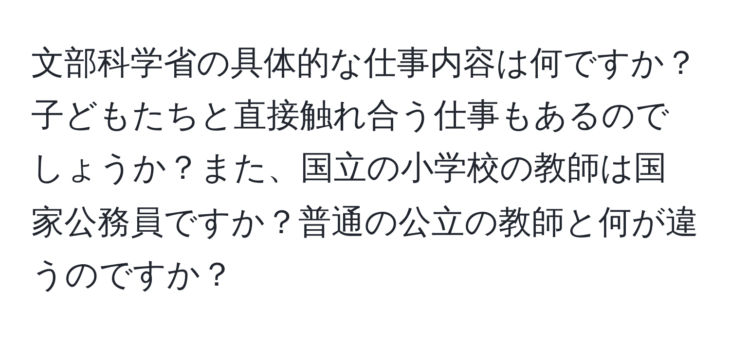 文部科学省の具体的な仕事内容は何ですか？子どもたちと直接触れ合う仕事もあるのでしょうか？また、国立の小学校の教師は国家公務員ですか？普通の公立の教師と何が違うのですか？