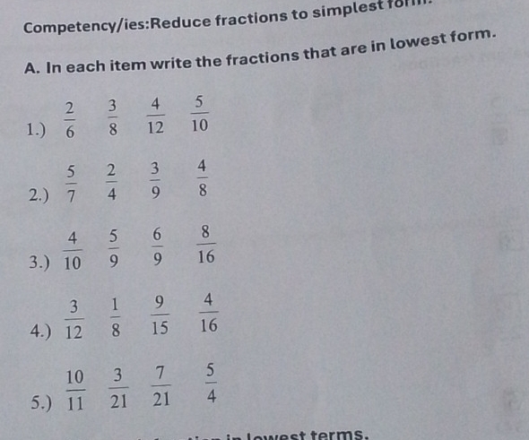 Competency/ies:Reduce fractions to simplest for 
A. In each item write the fractions that are in lowest form. 
1.)  2/6   3/8   4/12   5/10 
2.)  5/7   2/4   3/9   4/8 
3.)  4/10   5/9   6/9   8/16 
4.)  3/12   1/8   9/15   4/16 
5.)  10/11   3/21   7/21   5/4 
west terms.