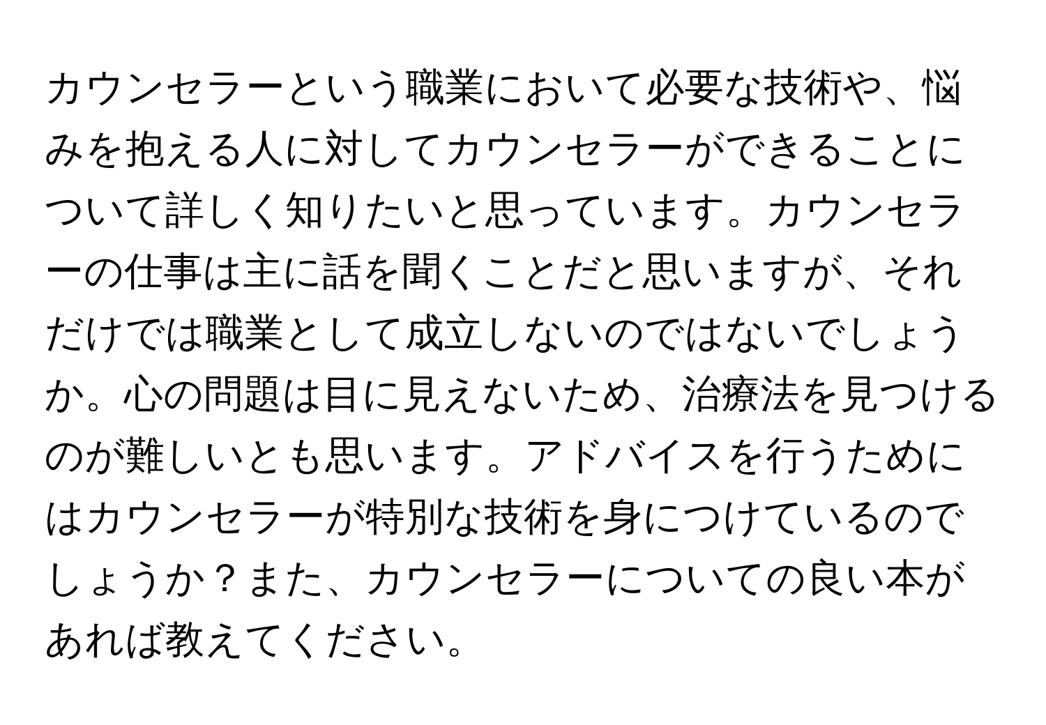 カウンセラーという職業において必要な技術や、悩みを抱える人に対してカウンセラーができることについて詳しく知りたいと思っています。カウンセラーの仕事は主に話を聞くことだと思いますが、それだけでは職業として成立しないのではないでしょうか。心の問題は目に見えないため、治療法を見つけるのが難しいとも思います。アドバイスを行うためにはカウンセラーが特別な技術を身につけているのでしょうか？また、カウンセラーについての良い本があれば教えてください。