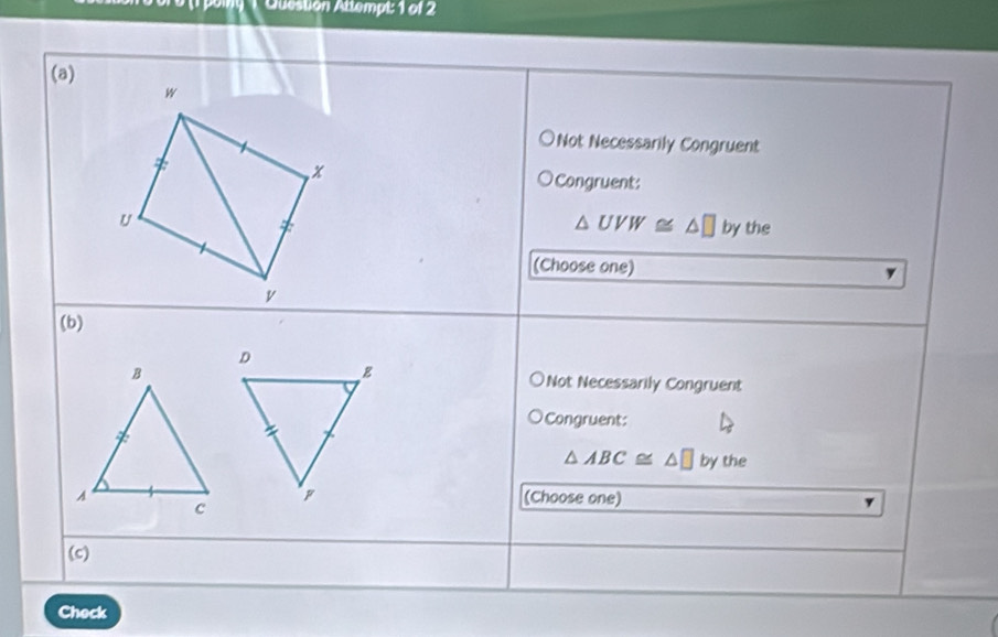 poi 1 Question Atlempt: 1 of 2
(a)
w
Not Necessarily Congruent
x
Congruent:
U
△ UVW≌ △ □ by the
(Choose one)
v
(b)
Not Necessarily Congruent
Congruent:
△ ABC≌ △ □ by the
(Choose one)
(c)
Check