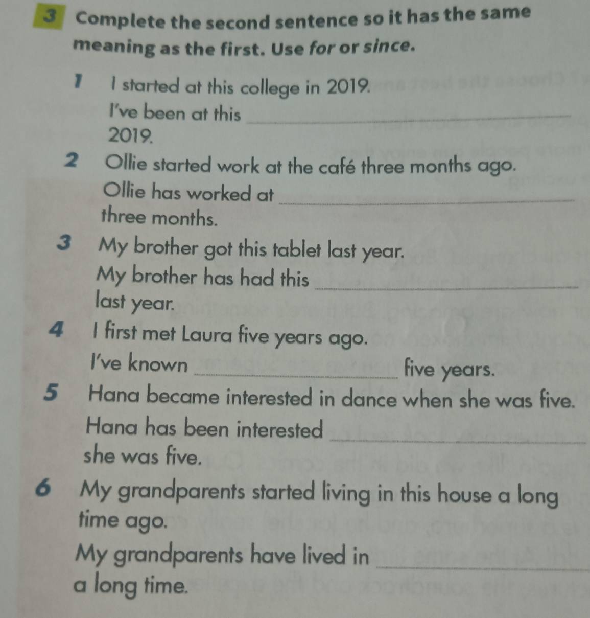 Complete the second sentence so it has the same 
meaning as the first. Use for or since. 
# I started at this college in 2019. 
I've been at this_ 
2019. 
2 Ollie started work at the café three months ago. 
Ollie has worked at_
three months. 
3 My brother got this tablet last year. 
My brother has had this_ 
last year. 
4 I first met Laura five years ago. 
I've known _ five years. 
5 Hana became interested in dance when she was five. 
_ 
Hana has been interested 
she was five. 
6 My grandparents started living in this house a long 
time ago. 
My grandparents have lived in 
_ 
a long time.