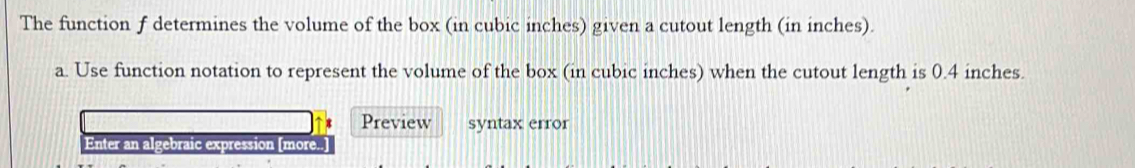 The function f determines the volume of the box (in cubic inches) given a cutout length (in inches). 
a. Use function notation to represent the volume of the box (in cubic inches) when the cutout length is 0.4 inches. 
Preview syntax error 
Enter an algebraic expression [more..]