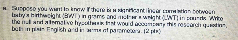 Suppose you want to know if there is a significant linear correlation between 
baby's birthweight (BWT) in grams and mother's weight (LWT) in pounds. Write 
the null and alternative hypothesis that would accompany this research question, 
both in plain English and in terms of parameters. (2 pts)