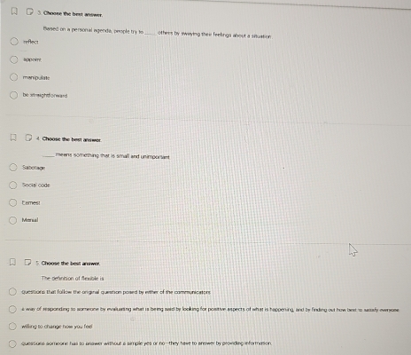 Choose the best answer.
Based on a personal agenda, people TY _othees by swaying their feelings about a situation 
reflect
““”?
manipulate
be straightforward
4 Choose the best ansmot
means something that is small and unimportant
Sabolage
Social code
Eamest
Manul
5. Choose the best answer.
The renncion of fe vc l 
questions that fullow the orginal question posed by either of the communicatons
s way of responding to sumeone by evalluaring what is being said by looking for positive aspects of what is happering, and by finding out how beat to sasafy eversose
willing to change now you feel
questiurs someone has to answer without a simple yes or no--they have to answer by providing information.