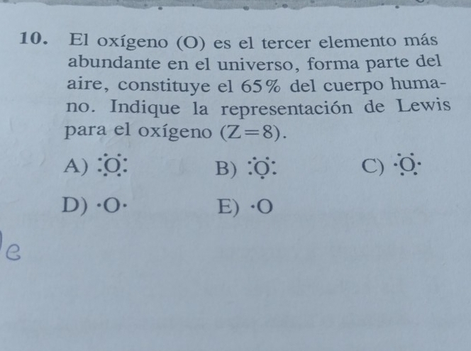 El oxígeno (O) es el tercer elemento más
abundante en el universo, forma parte del
aire, constituye el 65% del cuerpo huma-
no. Indique la representación de Lewis
para el oxígeno (Z=8).
A):: B) :: C) 0
D) · O · E) · O