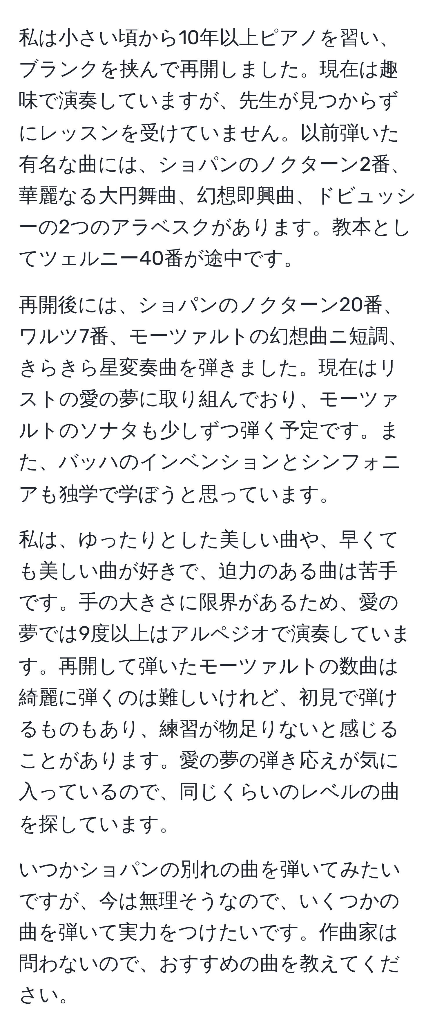 私は小さい頃から10年以上ピアノを習い、ブランクを挟んで再開しました。現在は趣味で演奏していますが、先生が見つからずにレッスンを受けていません。以前弾いた有名な曲には、ショパンのノクターン2番、華麗なる大円舞曲、幻想即興曲、ドビュッシーの2つのアラベスクがあります。教本としてツェルニー40番が途中です。

再開後には、ショパンのノクターン20番、ワルツ7番、モーツァルトの幻想曲ニ短調、きらきら星変奏曲を弾きました。現在はリストの愛の夢に取り組んでおり、モーツァルトのソナタも少しずつ弾く予定です。また、バッハのインベンションとシンフォニアも独学で学ぼうと思っています。

私は、ゆったりとした美しい曲や、早くても美しい曲が好きで、迫力のある曲は苦手です。手の大きさに限界があるため、愛の夢では9度以上はアルペジオで演奏しています。再開して弾いたモーツァルトの数曲は綺麗に弾くのは難しいけれど、初見で弾けるものもあり、練習が物足りないと感じることがあります。愛の夢の弾き応えが気に入っているので、同じくらいのレベルの曲を探しています。

いつかショパンの別れの曲を弾いてみたいですが、今は無理そうなので、いくつかの曲を弾いて実力をつけたいです。作曲家は問わないので、おすすめの曲を教えてください。