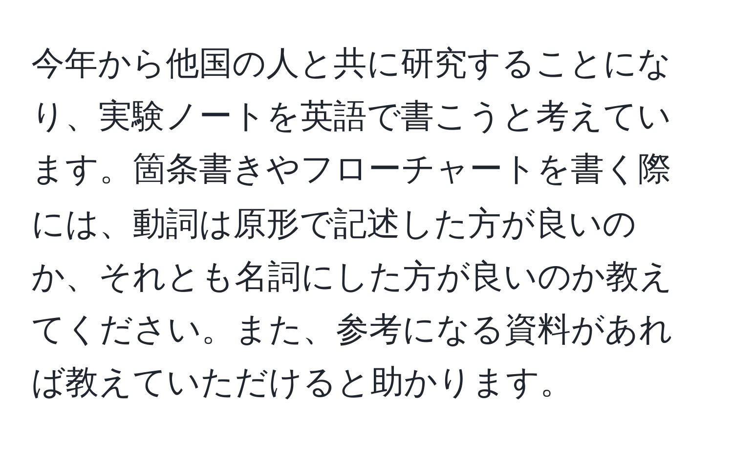 今年から他国の人と共に研究することになり、実験ノートを英語で書こうと考えています。箇条書きやフローチャートを書く際には、動詞は原形で記述した方が良いのか、それとも名詞にした方が良いのか教えてください。また、参考になる資料があれば教えていただけると助かります。