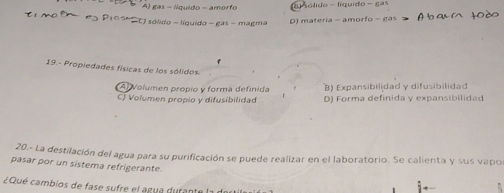 A) gas - líquido - amorfo B) sólido - líquido - gas
−C) sólido - líquido - gas - magma D) materia - amorfo - gas
e
19.- Propiedades físicas de los sólidos.
Al Volumen propio y forma definida B) Expansibilidad y difusibilidad
C) Volumen propio y difusibilidad D) Forma definida y expansibilidad
20.- La destilación del agua para su purificación se puede realizar en el laboratorio. Se calienta y sus vapo
pasar por un sistema refrigerante.
¿Qué cambios de fase sufre el agua durante la dort