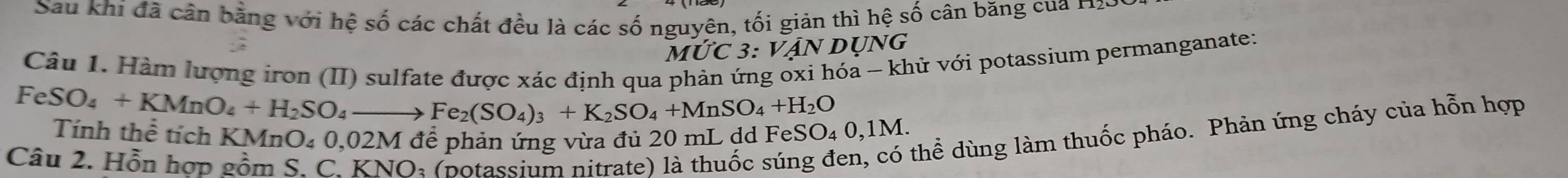 Sau khí đã cản bằng với hệ số các chất đều là các số nguyên, tối giản thì hệ số cân băng của H201 
M∪ C3:VAN DUNG 
Câu 1. Hàm lượng iron (II) sulfate được xác định qua 
hóa - khử với potassium permanganate:
FeSO_4+KMnO_4+H_2SO_4to Fe_2(SO_4)_3+K_2SO_4+MnSO_4+H_2O SO_40,1M. 
Tính thể tích KMnO₄ 0,02M để phản ứng vừa đủ 20 mL đã Fei 
Câu 2. Hồn hợp gồm S. C. KNO: (potassium nitrate) là thuốc sún 
thể dùng làm thuốc pháo. Phản ứng cháy của hỗn hợp