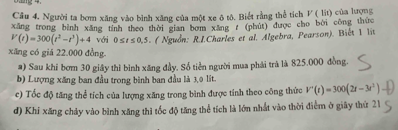 Dang 4. 
Câu 4. Người ta bơm xăng vào bình xăng của một xe ô tô. Biết rằng thể tích V ( lit) của lượng 
xăng trong bình xăng tính theo thời gian bơm xăng / (phút) được cho bởi công thức
V(t)=300(t^2-t^3)+4 với 0≤ t≤ 0,5. ( Nguồn: R.I.Charles et al. Algebra, Pearson). Biết 1 lit 
xăng có giá 22.000 đồng. 
a) Sau khi bơm 30 giây thì bình xăng đầy. Số tiền người mua phải trả là 825.000 đồng. 
b) Lượng xăng ban đầu trong bình ban đầu là 3,0 lít. 
c) Tốc độ tăng thể tích của lượng xăng trong bình được tính theo công thức V'(t)=300(2t-3t^2)
d) Khi xăng chảy vào bình xăng thì tốc độ tăng thể tích là lớn nhất vào thời điểm ở giây thứ 21