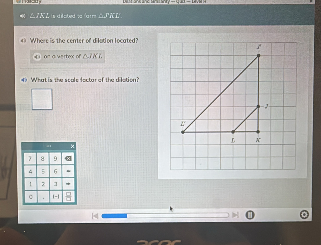 PReddy Dilations and Similarity — Quiz — Level H
△ JKL is dilated to form △ J'KL'. 
Where is the center of dilation located? 
on a vertex of △ JKL
《 What is the scale factor of the dilation?