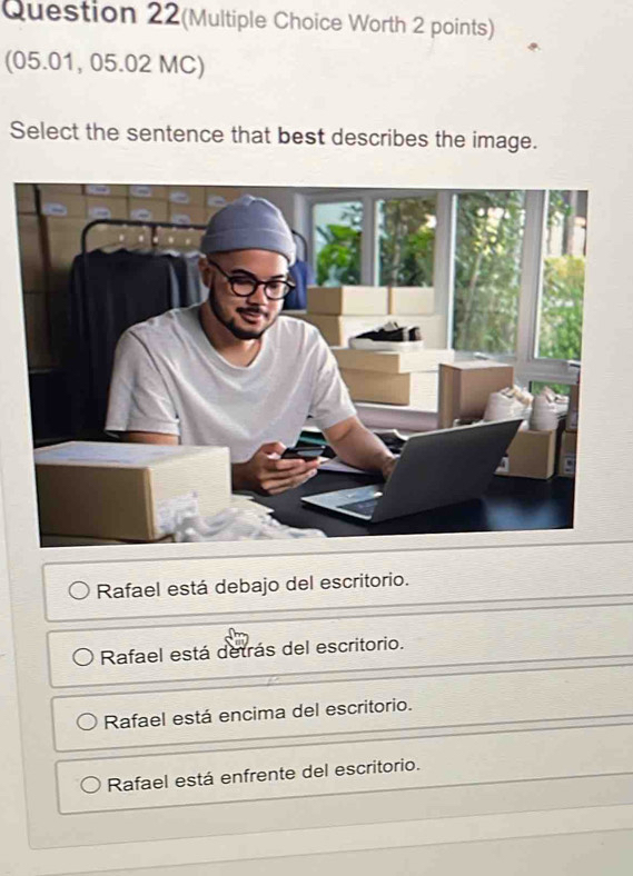 Question 22(Multiple Choice Worth 2 points)
(05.01, 05.02 MC)
Select the sentence that best describes the image.
Rafael está debajo del escritorio.
Rafael está detrás del escritorio.
Rafael está encima del escritorio.
Rafael está enfrente del escritorio.