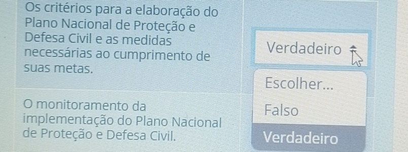 Os critérios para a elaboração do
Plano Nacional de Proteção e
Defesa Civil e as medidas Verdadeiro
necessárias ao cumprimento de
suas metas.
Escolher...
O monitoramento da Falso
implementação do Plano Nacional
de Proteção e Defesa Civil. Verdadeiro