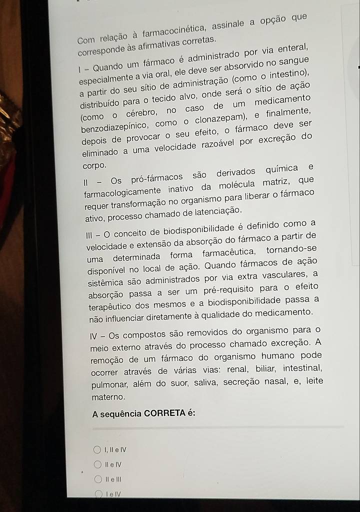 Com relação à farmacocinética, assinale a opção que
corresponde às afirmativas corretas.
I - Quando um fármaco é administrado por via enteral,
especialmente a via oral, ele deve ser absorvido no sangue
a partir do seu sítio de administração (como o intestino),
distribuído para o tecido alvo, onde será o sítio de ação
(como o cérebro, no caso de um medicamento
benzodiazepínico, como o clonazepam), e finalmente,
depois de provocar o seu efeito, o fármaco deve ser
eliminado a uma velocidade razoável por excreção do
corpo.
II - Os pró-fármacos são derivados química e
farmacologicamente inativo da molécula matriz, que
requer transformação no organismo para liberar o fármaco
ativo, processo chamado de latenciação.
III - O conceito de biodisponibilidade é definido como a
velocidade e extensão da absorção do fármaco a partir de
uma determinada forma farmacêutica, tornando-se
disponível no local de ação. Quando fármacos de ação
sistêmica são administrados por via extra vasculares, a
absorção passa a ser um pré-requisito para o efeito
terapêutico dos mesmos e a biodisponibilidade passa a
inão influenciar diretamente à qualidade do medicamento.
IV - Os compostos são removidos do organismo para o
meio externo através do processo chamado excreção. A
remoção de um fármaco do organismo humano pode
ocorrer através de várias vias: renal, biliar, intestinal,
pulmonar, além do suor, saliva, secreção nasal, e, leite
materno.
A sequência CORRETA é:
I, IIeIV
ⅡeⅣ
ⅡeⅢ
I eIV