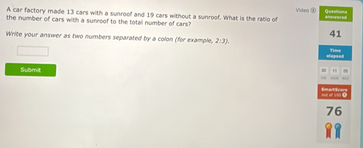 Video ⑥ 
A car factory made 13 cars with a sunroof and 19 cars without a sunroof. What is the ratio of 
the number of cars with a sunroof to the total number of cars? 
Write your answer as two numbers separated by a colon (for example, 2:3). 
Submit