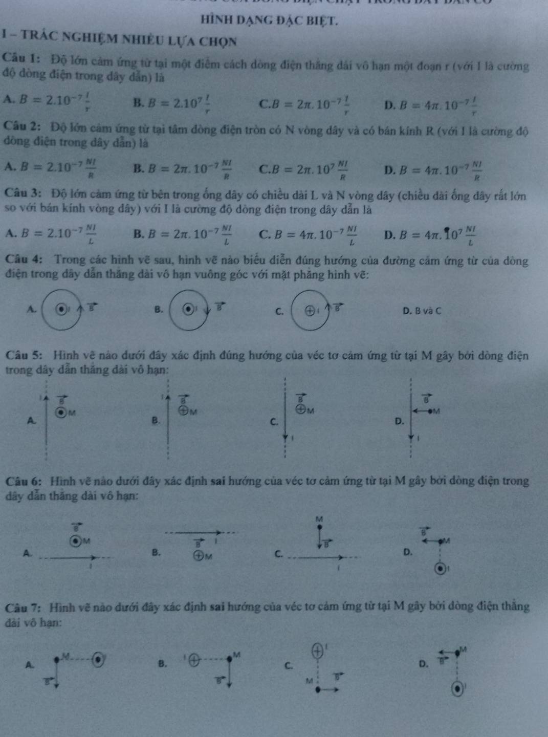 hình đạng đẠC biệt.
1 - TrÁc ngHiệM NhiềU Lựa chọn
Câu 1: Độ lớn cảm ứng từ tại một điễm cách dòng điện thắng dài vô hạn một đoạn r (với I là cường
độ dòng điện trong dây dẫn) là
A. B=2.10^(-7) I/r  B. B=2.10^7 l/r  C. B=2π .10^(-7) 1/r  D. B=4π .10^(-7) I/r 
Câu 2: Độ lớn cảm ứng từ tại tâm đòng điện tròn có N vòng dây và có bán kính R (với I là cường độ
đồng điện trong dây dẫn) là
A. B=2.10^(-7) NI/R  B. B=2π .10^(-7) NI/R  C. B=2π .10^7 NI/R  D. B=4π .10^(-7) NI/R 
Câu 3: Độ lớn cảm ứng từ bên trong ống dây có chiều dài L và N vòng dây (chiều dài ống dây rắt lớn
so với bán kính vòng dây) với I là cường độ dòng điện trong dây dẫn là
A. B=2.10^(-7) NI/L  B. B=2π .10^(-7) NI/L  C. B=4π .10^(-7) NI/L  D. B=4π .10^7 NI/L 
Câu 4: Trong các hình vẽ sau, hình vẽ nào biểu diễn đúng hướng của đường cảm ứng từ của dòng
điện trong dây dẫn thăng dài vô hạn vuông góc với mặt phăng hình vẽ:
A.
B. vector B C. vector B D. BvaC
Câu 5: Hình vẽ nào dưới đây xác định đúng hướng của véc tơ cảm ứng từ tại M gây bởi dòng điện
trong dây dẫn thắng dài vô hạn:
1
vector B
vector B
M
④M
M
A.
B.
C.
D.
1
Câu 6: Hình vẽ nào dưới đây xác định sai hướng của véc tơ cảm ứng từ tại M gây bởi dòng điện trong
dây dẫn thắng dài vô hạn:
M
)M
1
M
A.
B. ㊉M C. D.
a
Câu 7: Hình vẽ nào dưới đây xác định sai hướng của véc tơ cảm ứng từ tại M gây bởi dòng điện thẳng
dài vô hạn:
  
M
M o
M
A.
B.
C.
D.
B
M B
.