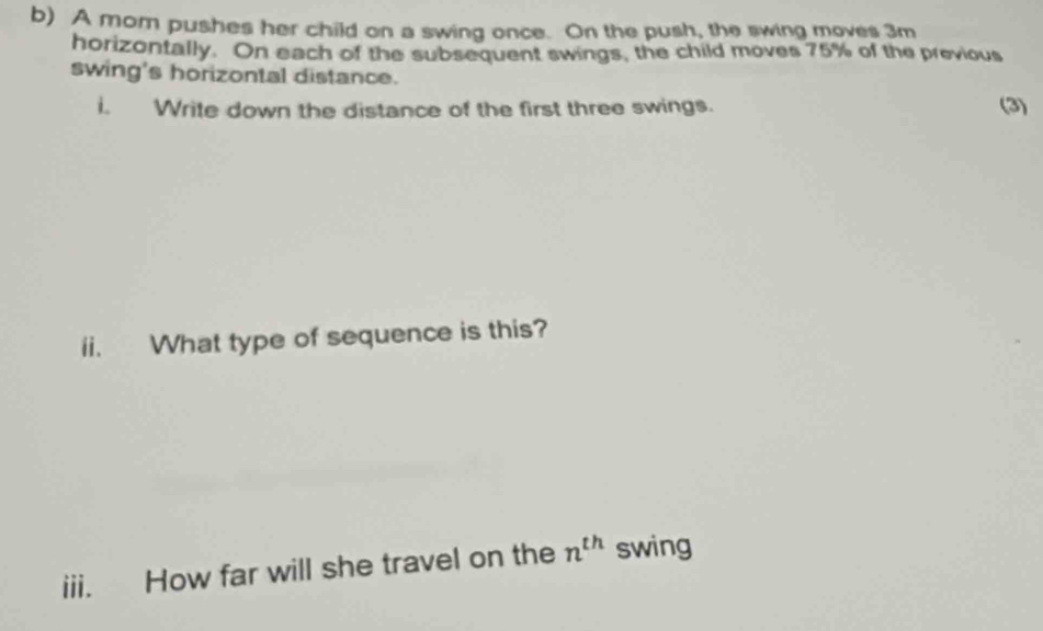 A mom pushes her child on a swing once. On the push, the swing moves 3m
horizontally. On each of the subsequent swings, the child moves 75% of the previous 
swing's horizontal distance. 
i. Write down the distance of the first three swings. (3) 
ii. What type of sequence is this? 
iii. How far will she travel on the n^(th) swing