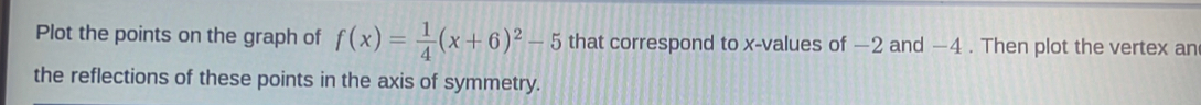 Plot the points on the graph of f(x)= 1/4 (x+6)^2-5 that correspond to x -values of −2 and −4. Then plot the vertex an 
the reflections of these points in the axis of symmetry.